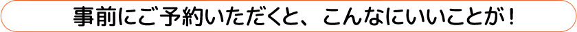 事前にご予約いただくと、こんなにいいことが！